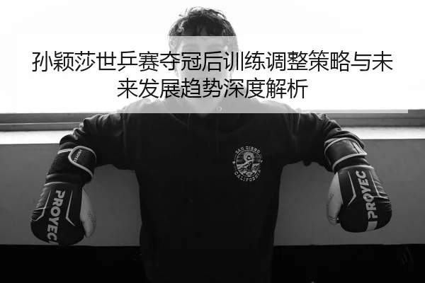 孙颖莎世乒赛夺冠后训练调整策略与未来发展趋势深度解析